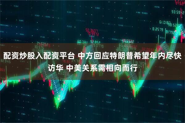 配资炒股入配资平台 中方回应特朗普希望年内尽快访华 中美关系需相向而行