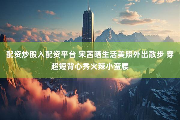 配资炒股入配资平台 宋茜晒生活美照外出散步 穿超短背心秀火辣小蛮腰