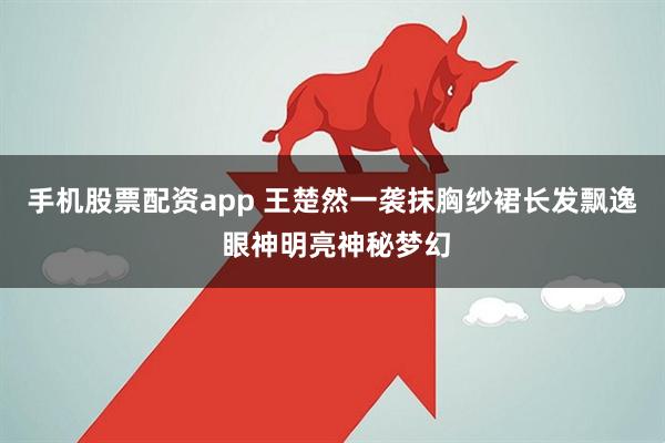 手机股票配资app 王楚然一袭抹胸纱裙长发飘逸 眼神明亮神秘梦幻