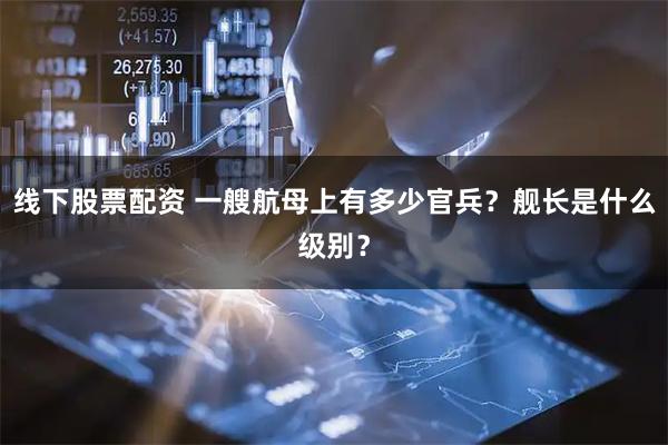 线下股票配资 一艘航母上有多少官兵？舰长是什么级别？