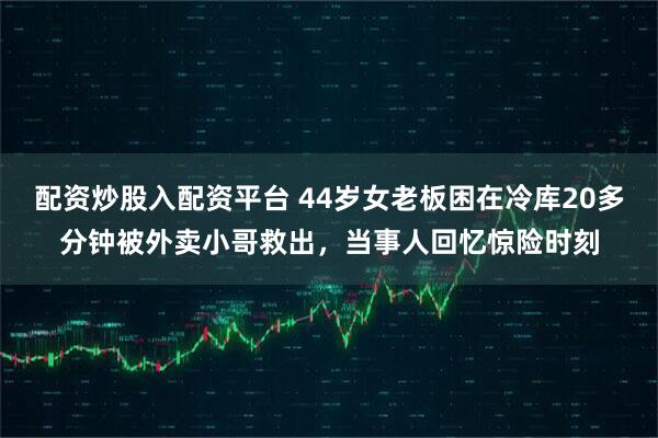 配资炒股入配资平台 44岁女老板困在冷库20多分钟被外卖小哥救出，当事人回忆惊险时刻