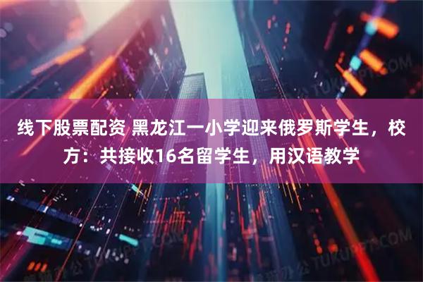 线下股票配资 黑龙江一小学迎来俄罗斯学生，校方：共接收16名留学生，用汉语教学
