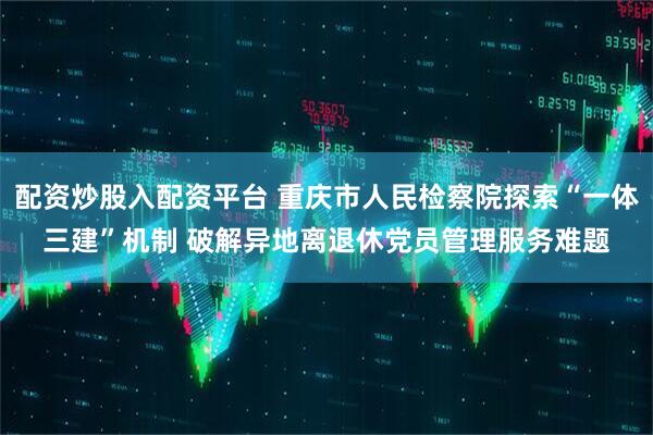配资炒股入配资平台 重庆市人民检察院探索“一体三建”机制 破解异地离退休党员管理服务难题