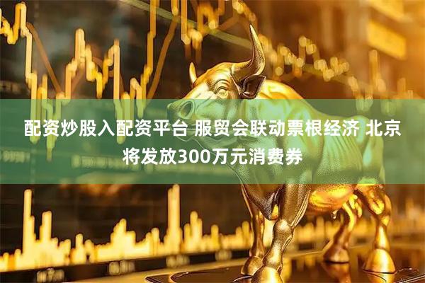 配资炒股入配资平台 服贸会联动票根经济&#32;北京将发放300万元消费券