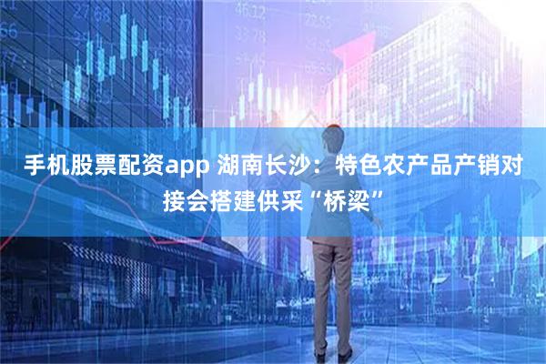 手机股票配资app 湖南长沙：特色农产品产销对接会搭建供采“桥梁”