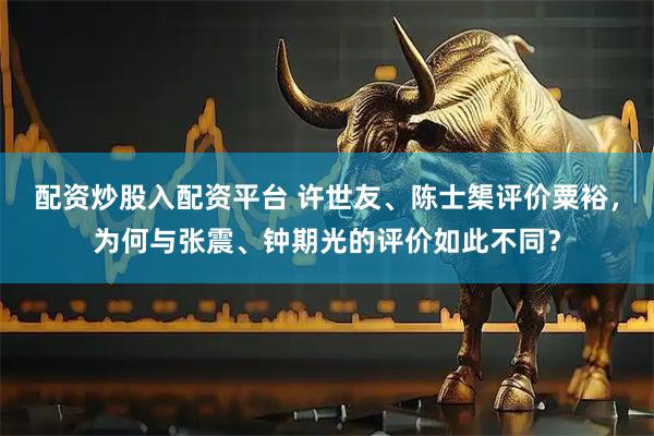 配资炒股入配资平台 许世友、陈士榘评价粟裕，为何与张震、钟期光的评价如此不同？