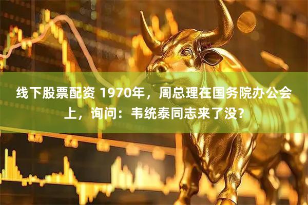 线下股票配资 1970年，周总理在国务院办公会上，询问：韦统泰同志来了没？