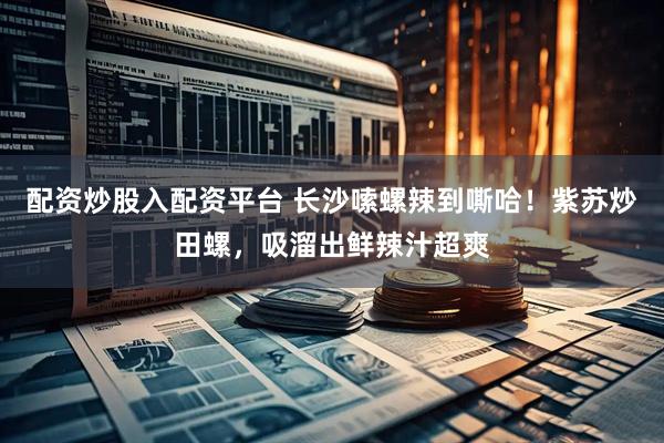 配资炒股入配资平台 长沙嗦螺辣到嘶哈！紫苏炒田螺，吸溜出鲜辣汁超爽
