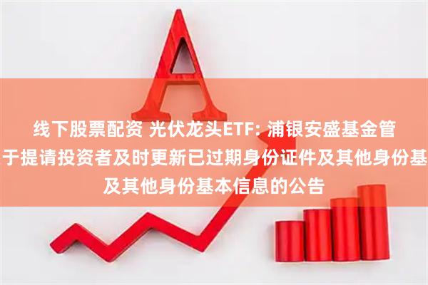 线下股票配资 光伏龙头ETF: 浦银安盛基金管理有限公司关于提请投资者及时更新已过期身份证件及其他身份基本信息的公告