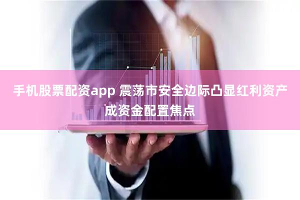 手机股票配资app 震荡市安全边际凸显红利资产成资金配置焦点