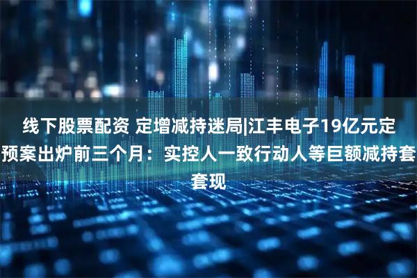 线下股票配资 定增减持迷局|江丰电子19亿元定增预案出炉前三个月：实控人一致行动人等巨额减持套现