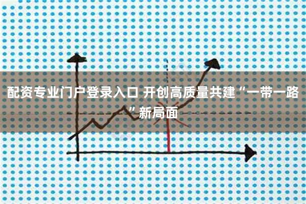 配资专业门户登录入口 开创高质量共建“一带一路”新局面
