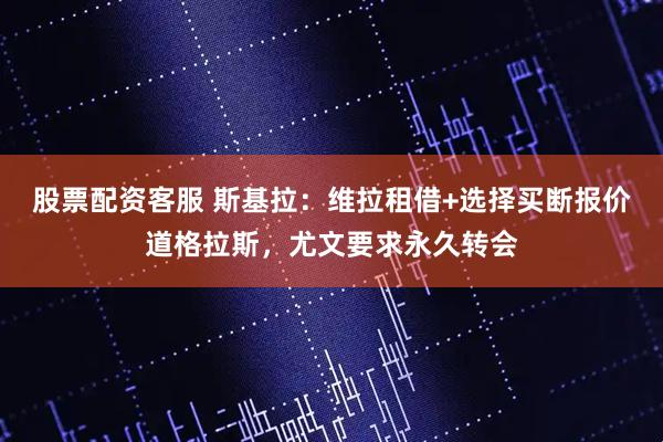 股票配资客服 斯基拉：维拉租借+选择买断报价道格拉斯，尤文要求永久转会