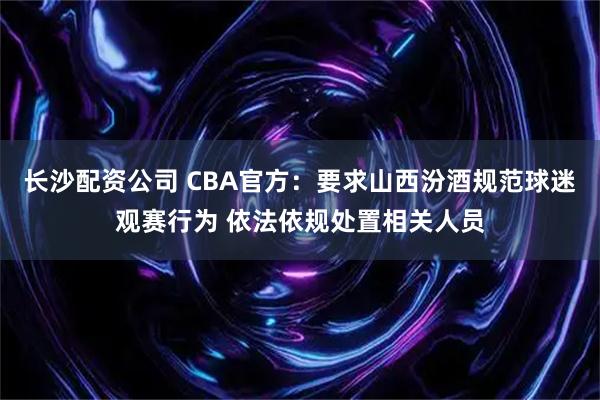 长沙配资公司 CBA官方：要求山西汾酒规范球迷观赛行为 依法依规处置相关人员