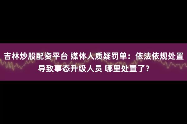 吉林炒股配资平台 媒体人质疑罚单:依法依规处置导致事态升级人员 哪里处置了?