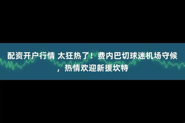 配资开户行情 太狂热了！费内巴切球迷机场守候，热情欢迎新援坎特