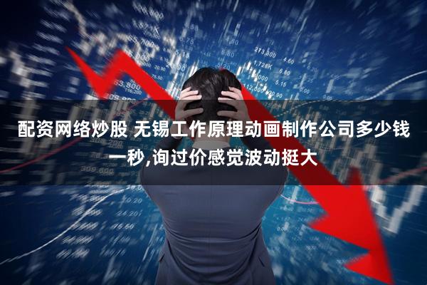 配资网络炒股 无锡工作原理动画制作公司多少钱一秒,询过价感觉波动挺大