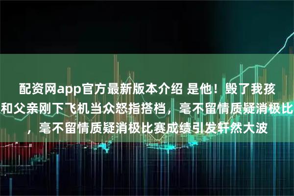 配资网app官方最新版本介绍 是他！毁了我孩子的夺金梦，张本智和父亲刚下飞机当众怒指搭档，毫不留情质疑消极比赛成绩引发轩然大波