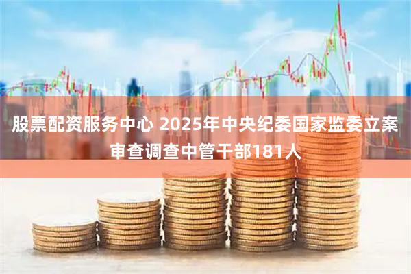 股票配资服务中心 2025年中央纪委国家监委立案审查调查中管干部181人