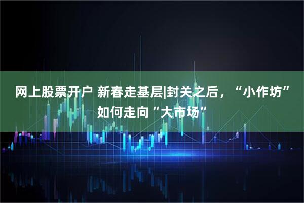 网上股票开户 新春走基层|封关之后，“小作坊”如何走向“大市场”