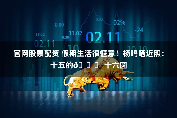 官网股票配资 假期生活很惬意！杨鸣晒近照：十五的🌛 十六圆