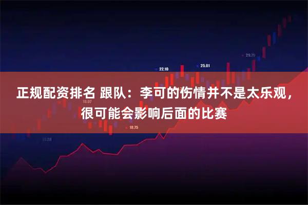正规配资排名 跟队：李可的伤情并不是太乐观，很可能会影响后面的比赛