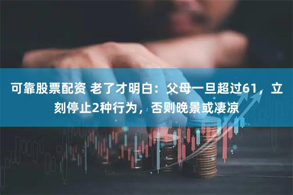 可靠股票配资 老了才明白：父母一旦超过61，立刻停止2种行为，否则晚景或凄凉