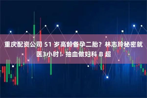 重庆配资公司 51 岁高龄备孕二胎？林志玲秘密就医3小时！抽血做妇科 B 超