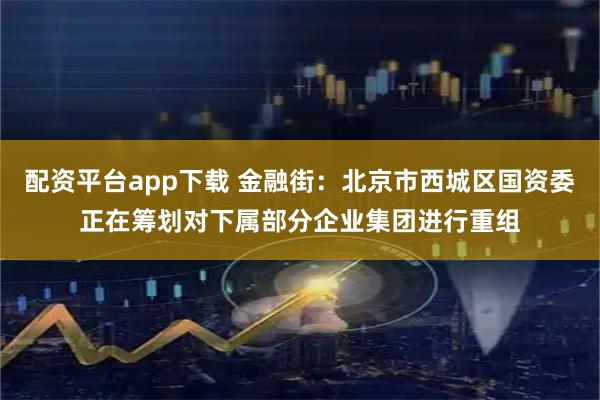 配资平台app下载 金融街：北京市西城区国资委正在筹划对下属部分企业集团进行重组