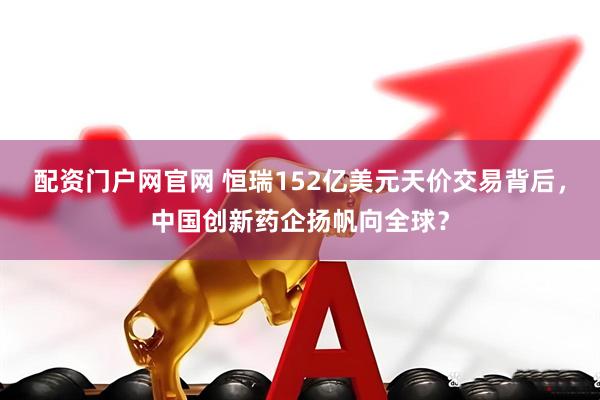 配资门户网官网 恒瑞152亿美元天价交易背后，中国创新药企扬帆向全球？