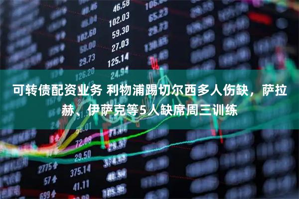 可转债配资业务 利物浦踢切尔西多人伤缺，萨拉赫、伊萨克等5人缺席周三训练
