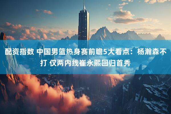 配资指数 中国男篮热身赛前瞻5大看点：杨瀚森不打 仅两内线崔永熙回归首秀