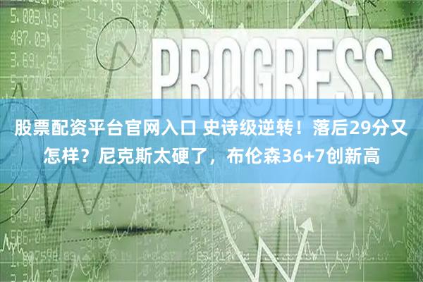 股票配资平台官网入口 史诗级逆转!落后29分又怎样?尼克斯太硬了,布伦森36+7创新高
