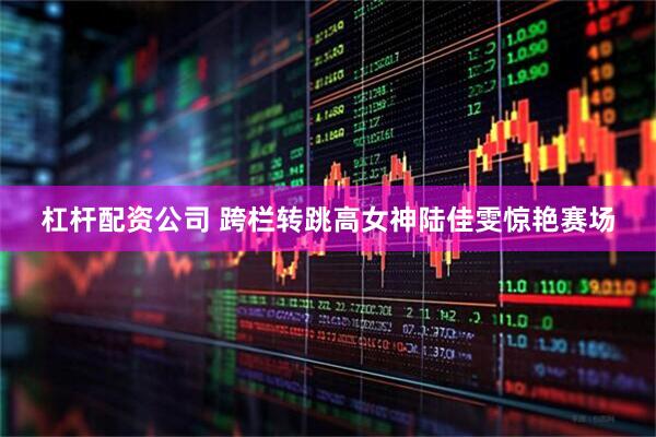 杠杆配资公司 跨栏转跳高女神陆佳雯惊艳赛场