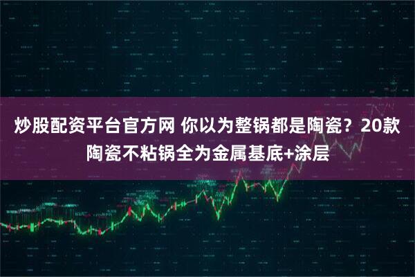炒股配资平台官方网 你以为整锅都是陶瓷？20款陶瓷不粘锅全为金属基底+涂层