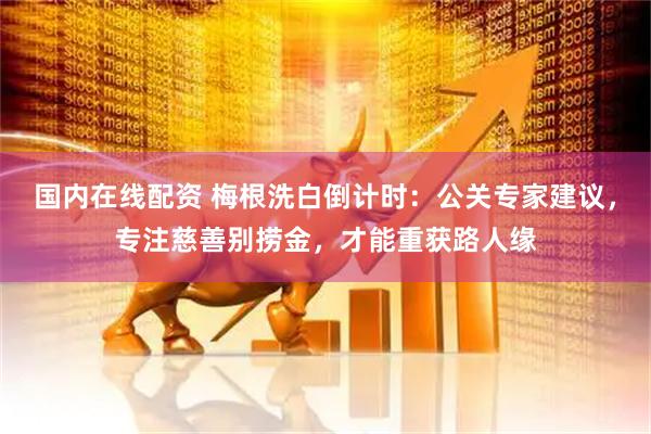 国内在线配资 梅根洗白倒计时：公关专家建议，专注慈善别捞金，才能重获路人缘