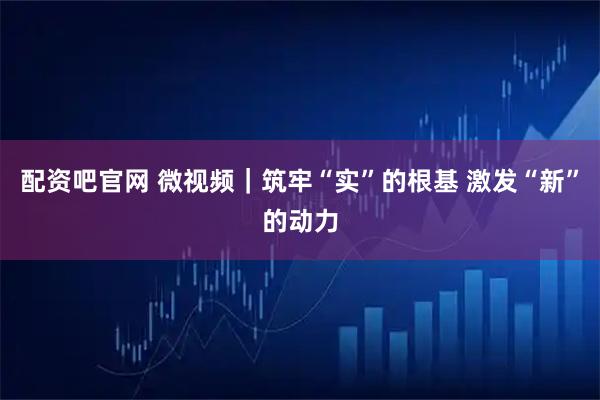 配资吧官网 微视频｜筑牢“实”的根基 激发“新”的动力