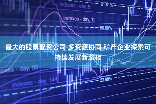 最大的股票配资公司 多资源协同 矿产企业探索可持续发展新路径